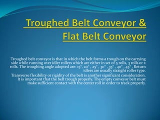 Troughed belt conveyor is that in which the belt forms a trough on the carrying
 side while running over idler rollers which are either in set of 5 rolls, 3 rolls or 2
rolls. The troughing angle adopted are: 15°, 20° , 25° , 30° , 35° , 40° , 45° . Return
                                               idlers are usually straight roller type.
 Transverse flexibility or rigidity of the belt is another significant consideration.
     It is important that the belt trough properly. The empty conveyor belt must
            make sufficient contact with the center roll in order to track properly.
 
