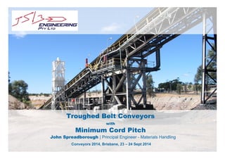 Troughed Belt Conveyors 
with 
Minimum Cord Pitch 
John Spreadborough | Principal Engineer - Materials Handling 
Conveyors 2014, Brisbane, 23 – 24 Sept 2014 
 