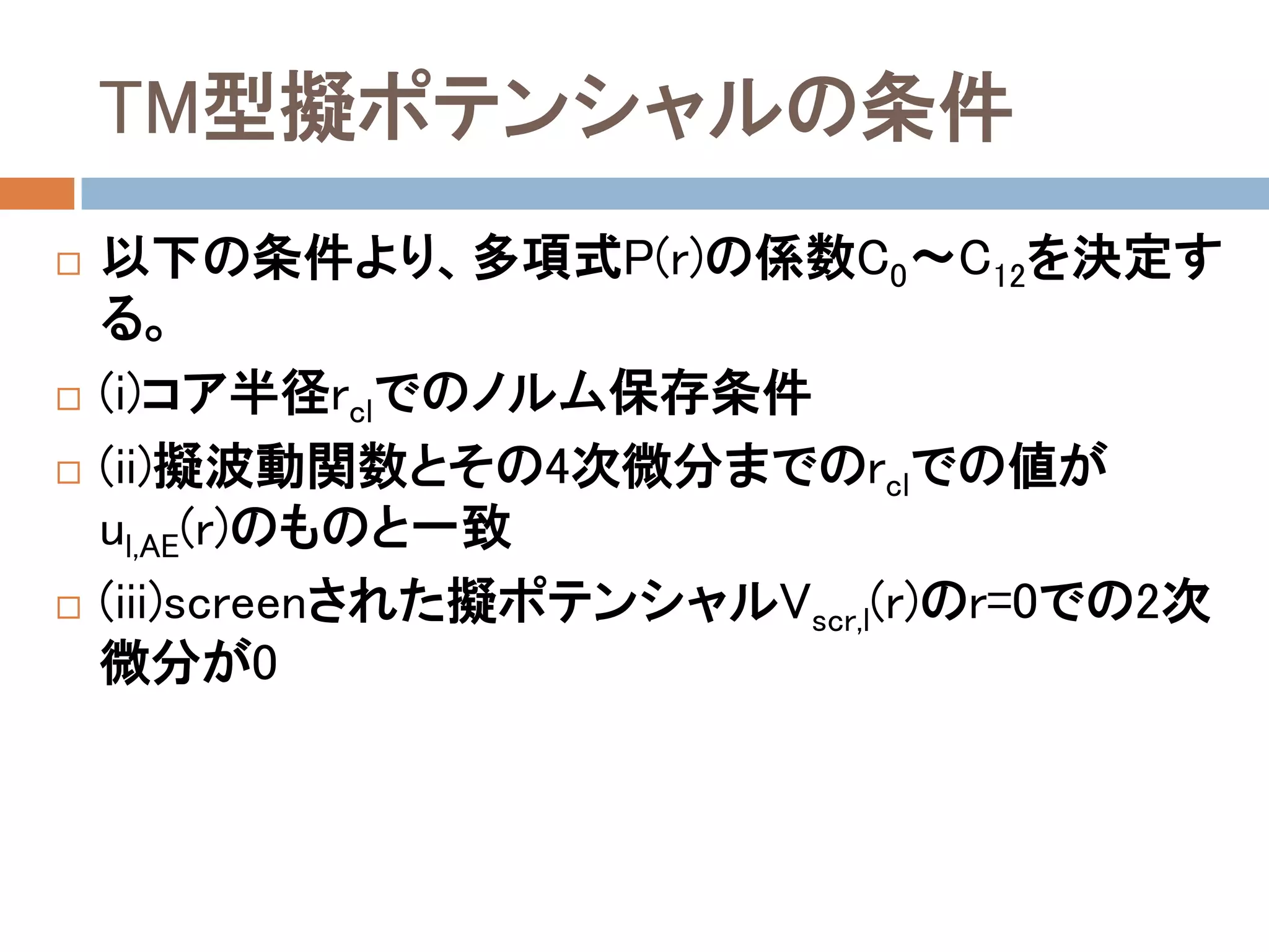 TM型擬ポテンシャルの条件
 以下の条件より、多項式P(r)の係数C0～C12を決定す
る。
 (i)コア半径rclでのノルム保存条件
 (ii)擬波動関数とその4次微分までのrclでの値が
ul,AE(r)のものと一致
 (iii)screenされた擬ポテンシャルVscr,l(r)のr=0での2次
微分が0
 