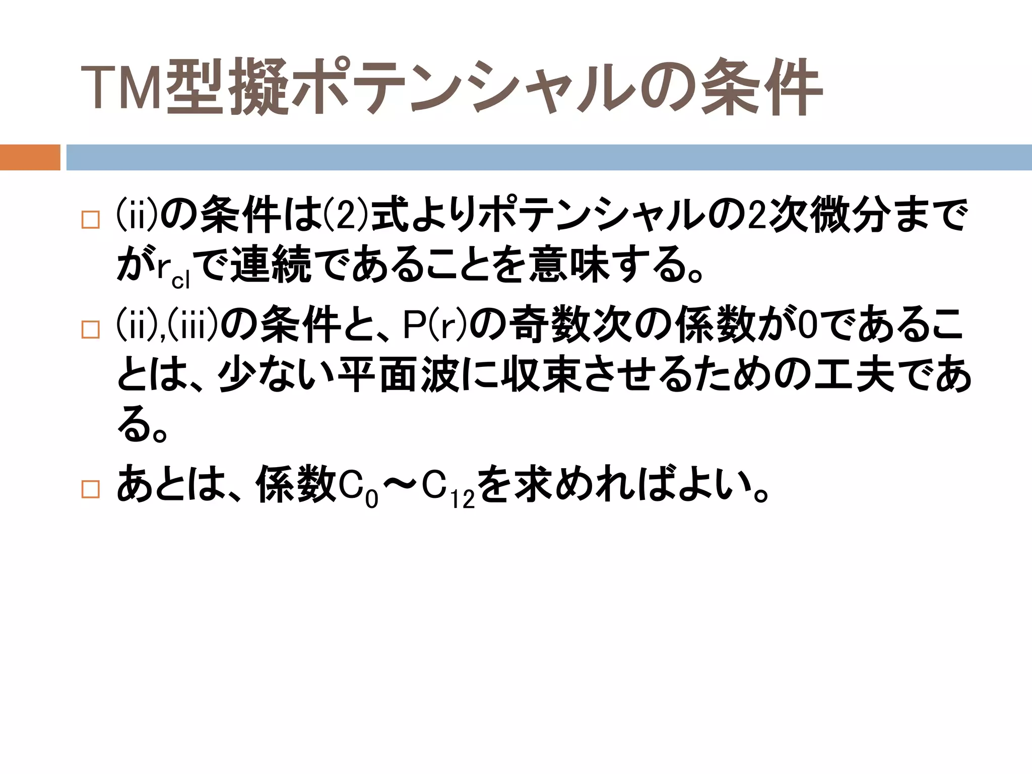 TM型擬ポテンシャルの条件
 (ii)の条件は(2)式よりポテンシャルの2次微分まで
がrclで連続であることを意味する。
 (ii),(iii)の条件と、P(r)の奇数次の係数が0であるこ
とは、少ない平面波に収束させるための工夫であ
る。
 あとは、係数C0～C12を求めればよい。
 
