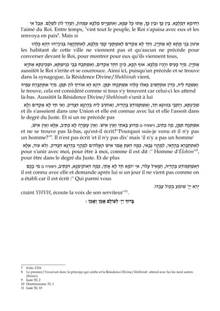 ‫, אָתוּ כָּל עמָּא, וְאִתְפָּיַיס מלְכָּא עִמְּהוֹן, וְשָׁדַר לוֹן לִשְׁלָם. אֲבָל אִי‬Eַ‫ וּבֵין כּ‬Eַ‫רְחִימָא דְּמַלכָּא. בֵּין כּ‬
                                                   ַ                  ַ                                 ְ
l'aimé du Roi. Entre temps, vint tout le peuple, le Roi s'apaisa avec eux et les
                                           7

renvoya en paix8. Mais si
     ‫נַיְיהוּ דְּהָא כֻּלְּהוּ‬‫נֵי מָתָא לָא אַתְיָין, וחַד לָא אַקדִּים לְאִשְׁתָּעֵי קמֵי מַלְכָּא, לְאִתְחֲזָאָה בְּגִי‬ְ‫אִינּוּן בּ‬
                                                         ָ                 ְ         ְ
les habitant de cette ville ne viennent pas et qu'aucun ne précède pour
converser devant le Roi, pour montrer pour eux qu'ils viennent tous,
 ‫נְתָּא אַתְיָא‬‫נִישְׁתָּא, וּשְׁכִי‬ְ‫אַתְיָין. מִיָּד כָּעִיס ורָגִיז מַלְכָּא. אוּף הָכָא, כֵּיוָן דְּחָד אַקְדִּים, וְאִשְׁתְּכַח בְּבֵי כּ‬
                                                                                                    ְ
aussitôt le Roi s'irrite et se courrouce. Ainsi ici, puisqu'un précède et se trouve
dans la synagogue, la Résidence Divine/Shekhinah vient,
‫ לוֹן תַּמָּן. מִיַד אתְחַבָּרַת עִמֵּיהּ‬E‫וְאשְׁכַּח לֵיהּ, כְּדֵין אִתְחֲשִׁיב כְּאִלּוּ כֻּלְּהוּ אשְׁתְּכָחוּ תַּמָּן. דְּהָא דָּא אוֹרִי‬
                ִ                                                    ִ                                            ַ
le trouve, cela est considéré comme si tous s'y trouvent car celui-ci les attend
là-bas. Aussitôt la Résidence Divine/Shekhinah s'unit à lui
  ‫נְתָּא, וְיַתְבֵי בְּזִוּוּגָא חַד, וְאִשְׁתְּמוֹדַע בַּהֲדֵיהּ, וְאותִיב לֵיהּ בְּדַרְגָּא דְּצַדִּיק. וְאִי חַד לָא אַקדִּים וְלָא‬‫שְׁכִי‬
            ְ                                             ֹ
et ils s'assoient dans une Union et elle est connue avec lui et elle l'assoit dans
le degré du Juste. Et si un ne précède pas
     ,‫נ( מַדּוּעַ בָּאתִי וְאֵין אִישׁ. וְאֵין עֲשָׂרָה לָא כְּתִיב, אֶלָּא וְאֵין אִישׁ‬ ‫אשְׁתְּכַח תַּמָּן, מַה כּתִיב, )ישעיה‬
                                                                                              ְ                   ִ
et ne se trouve pas là-bas, qu'est-il écrit?''Pourquoi suis-je venu et il n'y pas
un homme?''9. Il n'est pas écrit 'et il n'y pas dix' mais 'il n'y a pas un homme'
 ‫הִים לְמֶהֱוֵי בְּדַרְגָּא דְּצַדִּיק. וְלא עוֹד, אֶלָּא‬Fֱ‫לְאִתְחַבְּרָא בַּהֲדָאי, לְמֶהֱוֵי גַּבָּאי, כְּמָה דְאַתְּ אָמֵר אִישׁ הָא‬
pour s'unir avec moi, pour être à moi, comme il est dit :'' Homme d'Élohim'10,
pour être dans le degré du Juste. Et de plus
   ‫נ( מִי בָכֶם‬ ‫נָא, דִּכְתִּיב, )ישעיה‬‫דְּאשְׁתְּמוֹדַע בַּהֲדֵיהּ, וְשָׁאִיל עֲלוֹי, אִי יוֹמָא חַד לָא אָתֵי, כְּמָה דְּאוֹקִימ‬
                                       ְ                                                                             ִ
il est connu avec elle et demande aprés lui si un jour il ne vient pas comme on
a établi car il est écrit :'' Qui parmi vous
                                                                                             .ֹ‫ירֵא ייָ' שׁוֹמֵעַ בְּקוֹל עַבְדּו‬
                                                                                                                        ְ    ְ
craint YHVH, écoute la voix de son serviteur'' .                         11


                                             : ‫ לְעוֹלָם אָמֵן וְאָמֵן‬wָ‫בָּרוְּך יְי‬




7  Folio 131b
8  Le premier/Yessod est donc le principe qui unifie et la Résidence Divine/Shekhinah attend avec lui les neuf autres
   (Ramac).
9 Isaïe 50, 2
10 Deutéronome 33, 1
11 Isaïe 50, 10
 