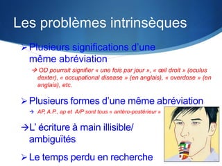 Les problèmes intrinsèques
 Plusieurs significations d’une

même abréviation
 OD pourrait signifier « une fois par jour », « œil droit » (oculus
dexter), « occupational disease » (en anglais), « overdose » (en
anglais), etc.

 Plusieurs formes d’une même abréviation
 AP, A.P., ap et A/P sont tous « antéro-postérieur »

L’ écriture à main illisible/

ambiguïtés
 Le temps perdu en recherche

 