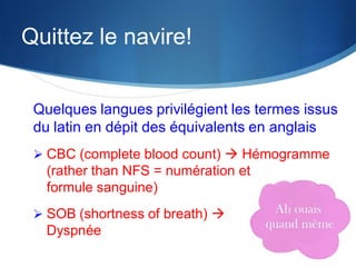 Quittez le navire!
Quelques langues privilégient les termes issus
du latin en dépit des équivalents en anglais
 CBC (complete blood count)  Hémogramme

(rather than NFS = numération et
formule sanguine)
 SOB (shortness of breath) 

Dyspnée

 