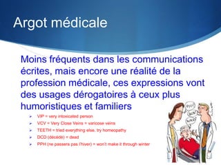 Argot médicale
Moins fréquents dans les communications
écrites, mais encore une réalité de la
profession médicale, ces expressions vont
des usages dérogatoires à ceux plus
humoristiques et familiers


VIP = very intoxicated person



VCV = Very Close Veins = varicose veins



TEETH = tried everything else, try homeopathy



DCD (décédé) = dead



PPH (ne passera pas l’hiver) = won’t make it through winter

 