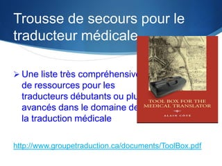 Trousse de secours pour le
traducteur médicale
 Une liste très compréhensive

de ressources pour les
traducteurs débutants ou plus
avancés dans le domaine de
la traduction médicale
http://www.groupetraduction.ca/documents/ToolBox.pdf

 