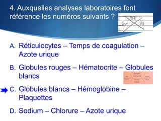 4. Auxquelles analyses laboratoires font
référence les numéros suivants ?

A. Réticulocytes – Temps de coagulation –

Azote urique
B. Globules rouges – Hématocrite – Globules

blancs
C. Globules blancs – Hémoglobine –

Plaquettes
D. Sodium – Chlorure – Azote urique

 