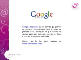 Google Street View  est un service qui permet de naviguer virtuellement dans les rues de grandes villes .  Pourquoi ne pas utiliser ce service pour par exemple, repérer les lieux d'un futur entretien d'embauche .  Cliquez sur le lien pour accéder au  mode d'emploi en vidéo 