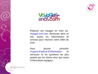 Préparez vos voyages en train sur  Voyages-sncf.com . Retrouvez dans ce site, toutes les informations et services pour réserver votre billet de train.  Vous pouvez consulter  l’espace d’aide et d’information  et retrouver ici les questions les plus posées par les clients ainsi que toute l’information voyageur. 