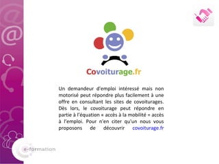 Un demandeur d'emploi intéressé mais non motorisé peut répondre plus facilement à une offre en consultant les sites de covoiturages. Dès lors, le covoiturage peut répondre en partie à l’équation « accès à la mobilité = accès à l’emploi. Pour n'en citer qu'un nous vous proposons de découvrir  covoiturage.fr 