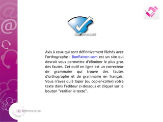 Avis à ceux qui sont définitivement fâchés avec l'orthographe :  BonPatron.com  est un site qui devrait vous permettre d'éliminer le plus gros des fautes. Cet outil en ligne est un correcteur de grammaire qui trouve des fautes d'orthographe et de grammaire en français. Vous n'avez qu'à taper (ou copier-coller) votre texte dans l'éditeur ci-dessous et cliquer sur le bouton "vérifier le texte". 