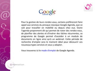 Pour la gestion de leurs rendez-vous, certains préféreront faire appel aux services du presque classique Google Agenda, que ce soit pour travailler en mobilité ou depuis chez eux. Outre l'agenda proprement dit qui permet de noter des rendez-vous, de planifier des alertes et d'insérer des tâches récurrentes, ce programme de Google permet d'accéder à un module de documents en ligne ainsi qu'à un webmail. Cette période de recherche d'emploi sera le moment idéal pour découvrir ces nouveaux types services et vous y adapter.  Vous trouverez ici le  mode d'emploi  de Google Agenda.  
