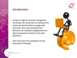   Introduction Lorsqu'il s'agit de se tester, d'organiser son temps, de rechercher un itinéraire ou encore de personnaliser sa page web d’accueil, nous vous proposons de découvrir de nombreux programmes en ligne qui peuvent s'avérer d'une aide précieuse.  Voici ceux que nous proposons à tout demandeur d'emploi. 