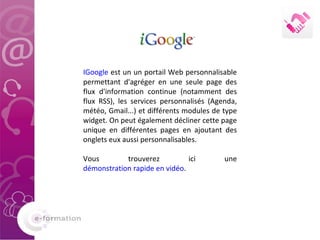 IGoogle  est un un portail Web personnalisable permettant d'agréger en une seule page des flux d'information continue (notamment des flux RSS), les services personnalisés (Agenda, météo, Gmail...) et différents modules de type widget. On peut également décliner cette page unique en différentes pages en ajoutant des onglets eux aussi personnalisables.  Vous trouverez ici une  démonstration rapide en vidéo . 