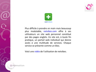 Plus difficile à prendre en main mais beaucoup plus modulable,  netvibes.com  offre à ses utilisateurs un site web personnel constitué par des pages onglets. Ce site est, à toute fin pratique, un portail web individuel qui donne accès à une multitude de services. Chaque service se présente comme un bloc.  Voici une  vidéo  de l'utilisation de netvibes. 