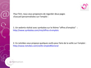 2. Ce netvibes vous propose quelques outils pour faire de la veille sur l'emploi :  http://www.netvibes.com/veille-emploi#General 1. Un webmix réalisé avec symbaloo sur le thème "offres d'emplois"  :  http://www.symbaloo.com/mix/offres-d-emplois Pour finir, nous vous proposons de regarder deux pages d'accueil personnalisées sur l’emploi : 