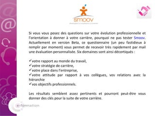 Si vous vous posez des questions sur votre évolution professionnelle et l’orientation à donner à votre carrière, pourquoi ne pas tester  Smoov . Actuellement en version Beta, ce questionnaire (un peu fastidieux à remplir par moment) vous permet de recevoir très rapidement par mail une évaluation personnalisée. Six domaines sont ainsi décortiqués :  votre rapport au monde du travail,  votre stratégie de carrière,  votre place dans l’entreprise,  votre attitude par rapport à vos collègues, vos relations avec la hiérarchie  vos objectifs professionnels.  Les résultats semblent assez pertinents et pourront peut-être vous donner des clés pour la suite de votre carrière.  