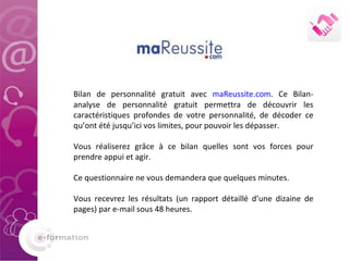 Bilan de personnalité gratuit avec  maReussite.com . Ce Bilan-analyse de personnalité gratuit permettra de découvrir les caractéristiques profondes de votre personnalité, de décoder ce qu’ont été jusqu’ici vos limites, pour pouvoir les dépasser.  Vous réaliserez grâce à ce bilan quelles sont vos forces pour prendre appui et agir.  Ce questionnaire ne vous demandera que quelques minutes.  Vous recevrez les résultats (un rapport détaillé d’une dizaine de pages) par e-mail sous 48 heures. 