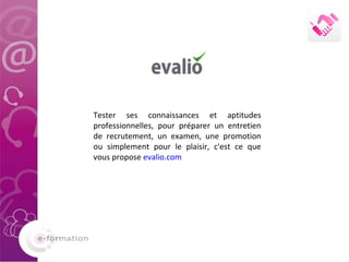 Tester ses connaissances et aptitudes professionnelles, pour préparer un entretien de recrutement, un examen, une promotion ou simplement pour le plaisir, c'est ce que vous propose  evalio.com 