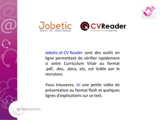 Jobetic et CV Reader  sont des outils en ligne permettant de vérifier rapidement si votre Curriculum Vitae au format .pdf, .doc, .docx, etc, est lisible par le recruteur. Vous trouverez,  ici  une petite vidéo de présentation au format flash et quelques lignes d'explications sur ce test. 