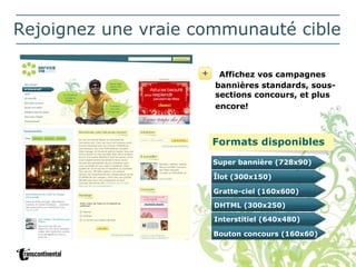 Rejoignez une vraie communauté cible Affichez vos campagnes bannières standards, sous-sections concours, et plus encore!   Formats disponibles Super bannière (728x90) Îlot (300x150) Gratte-ciel (160x600) DHTML (300x250) Interstitiel (640x480) Bouton concours (160x60) 