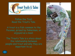 Follow the Trail.
Read the Trout’s Tale.
A trout is a fish common to the
Poconos, prized by fishermen, or
enjoyed as a meal.
The Trout’s Tale is a story about
the relationship between
people and trout and why they are
important to us.
1

 