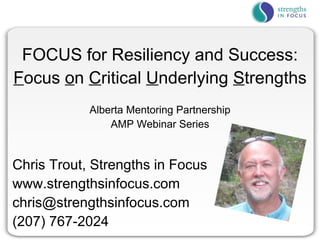 FOCUS for Resiliency and Success:
Focus on Critical Underlying Strengths
            Alberta Mentoring Partnership
                AMP Webinar Series


Chris Trout, Strengths in Focus
www.strengthsinfocus.com
chris@strengthsinfocus.com
(207) 767-2024
 