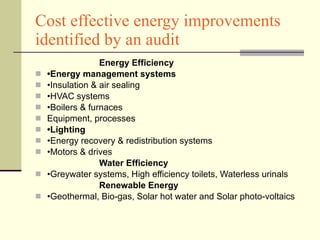Cost effective energy improvements identified by an audit Energy Efficiency • Energy management systems • Insulation & air sealing • HVAC systems • Boilers & furnaces Equipment, processes  • Lighting • Energy recovery & redistribution systems • Motors & drives Water Efficiency • Greywater systems, High efficiency toilets, Waterless urinals Renewable Energy • Geothermal, Bio-gas, Solar hot water and Solar photo-voltaics 