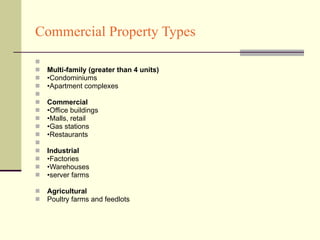 Commercial Property Types Multi-family (greater than 4 units) • Condominiums • Apartment complexes Commercial • Office buildings • Malls, retail • Gas stations • Restaurants Industrial • Factories • Warehouses • server farms Agricultural  Poultry farms and feedlots 