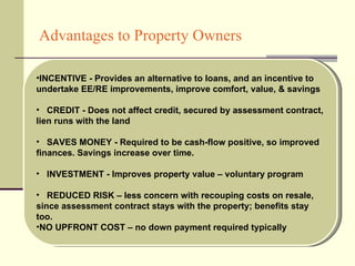 Advantages to Property Owners INCENTIVE - Provides an alternative to loans, and an incentive to undertake EE/RE improvements, improve comfort, value, & savings CREDIT - Does not affect credit, secured by assessment contract, lien runs with the land SAVES MONEY - Required to be cash-flow positive, so improved finances. Savings increase over time. INVESTMENT - Improves property value – voluntary program REDUCED RISK – less concern with recouping costs on resale, since assessment contract stays with the property; benefits stay too. NO UPFRONT COST – no down payment required typically 