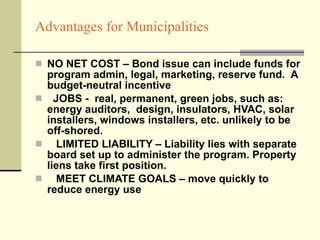 Advantages for Municipalities NO NET COST – Bond issue can include funds for program admin, legal, marketing, reserve fund.  A budget-neutral incentive JOBS -  real, permanent, green jobs, such as: energy auditors,  design, insulators, HVAC, solar installers, windows installers, etc. unlikely to be off-shored. LIMITED LIABILITY – Liability lies with separate board set up to administer the program. Property liens take first position. MEET CLIMATE GOALS – move quickly to reduce energy use  