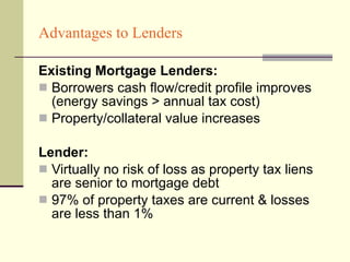 Advantages to Lenders Existing Mortgage Lenders: Borrowers cash flow/credit profile improves (energy savings > annual tax cost)  Property/collateral value increases  Lender: Virtually no risk of loss as property tax liens are senior to mortgage debt  97% of property taxes are current & losses are less than 1% 