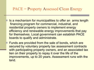 PACE =  P roperty  A ssessed  C lean  E nergy Is a mechanism for municipalities to offer an  arms length  financing program for commercial, industrial, and residential property owners to implement energy efficiency and renewable energy improvements that pay for themselves. Local government can establish PACE boards to qualify and administrate.  Funds are provided from the sale of bonds, which are secured by voluntary property tax assessment contracts with participating property owners, and an associated tax lien on their property to repay it over the life of the improvements, up to 20 years. Assessment runs with the land.  
