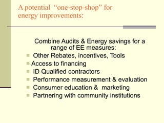 Combine Audits & Energy savings for a  range of EE measures: Other Rebates, incentives, Tools  Access to financing ID Qualified contractors Performance measurement & evaluation Consumer education &  marketing Partnering with community institutions A potential  “one-stop-shop” for  energy improvements: 