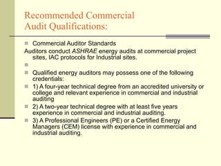 Recommended Commercial  Audit Qualifications: Commercial Auditor Standards Auditors conduct  ASHRAE  energy audits at commercial project sites, IAC protocols for Industrial sites. Qualified energy auditors may possess one of the following credentials:  1) A four-year technical degree from an accredited university or college and relevant experience in commercial and industrial auditing  2) A two-year technical degree with at least five years experience in commercial and industrial auditing.  3) A Professional Engineers (PE) or a Certified Energy Managers (CEM) license with experience in commercial and industrial auditing.  