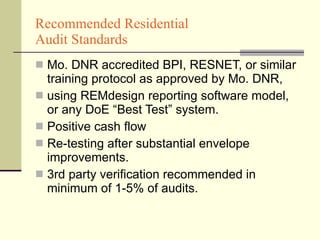 Recommended Residential  Audit Standards Mo. DNR accredited BPI, RESNET, or similar training protocol as approved by Mo. DNR,  using REMdesign reporting software model, or any DoE “Best Test” system. Positive cash flow  Re-testing after substantial envelope improvements. 3rd party verification recommended in minimum of 1-5% of audits. 