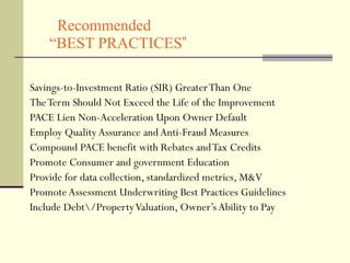 Recommended   “BEST PRACTICES ”  Savings-to-Investment Ratio (SIR) Greater Than One The Term Should Not Exceed the Life of the Improvement PACE Lien Non-Acceleration Upon Owner Default  Employ Quality Assurance and Anti-Fraud Measures Compound PACE benefit with Rebates and Tax Credits  Promote Consumer and government Education  Provide for data collection, standardized metrics, M&V Promote Assessment Underwriting Best Practices Guidelines Include Debt\/Property Valuation, Owner’s Ability to Pay 