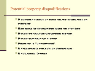 Potential property disqualifications Delinquent status of taxes or any mortgages on property Existence of involuntary liens on property Recent default or foreclosure history Recent bankruptcy history Property is “underwater” Unacceptable projects or contractors Unqualified Owner 