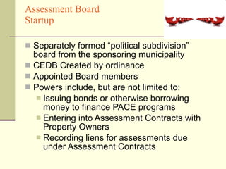 Assessment Board  Startup Separately formed “political subdivision” board from the sponsoring municipality  CEDB Created by ordinance Appointed Board members Powers include, but are not limited to: Issuing bonds or otherwise borrowing money to finance PACE programs Entering into Assessment Contracts with Property Owners Recording liens for assessments due under Assessment Contracts 