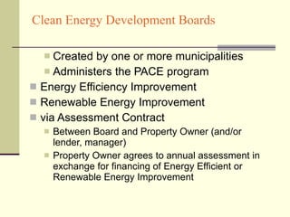 Clean Energy Development Boards Created by one or more municipalities Administers the PACE program Energy Efficiency Improvement Renewable Energy Improvement via Assessment Contract Between Board and Property Owner (and/or lender, manager) Property Owner agrees to annual assessment in exchange for financing of Energy Efficient or Renewable Energy Improvement 