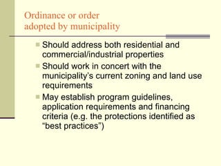Ordinance or order  adopted by municipality Should address both residential and commercial/industrial properties Should work in concert with the municipality’s current zoning and land use requirements May establish program guidelines, application requirements and financing criteria (e.g. the protections identified as “best practices”) 