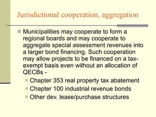 Jurisdictional cooperation, aggregation Municipalities may cooperate to form a regional boards and may cooperate to aggregate special assessment revenues into a larger bond financing. Such cooperation may allow projects to be financed on a tax-exempt basis even without an allocation of QECBs - Chapter 353 real property tax abatement Chapter 100 industrial revenue bonds Other dev. lease/purchase structures 