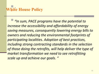 . . . . White House Policy “ In sum, PACE programs have the potential to increase the accessibility and affordability of energy saving measures, consequently lowering energy bills to owners and reducing the environmental footprints of participating localities. Adoption of best practices, including strong contracting standards in the selection of those doing the retrofits, will help deliver the type of market transformation we need to see retrofitting scale up and achieve our goals. “  
