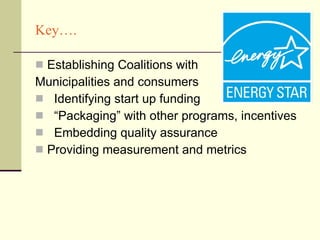 Key…. Establishing Coalitions with  Municipalities and consumers  Identifying start up funding “Packaging” with other programs, incentives Embedding quality assurance Providing measurement and metrics 