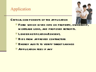 Application Critical components of the application Form which gives info on property, ownership, mortgage liens, and proposed retrofits. Lender notification/consent,  Bids from approved contractors  Energy audits to verify target savings Application fees if any 
