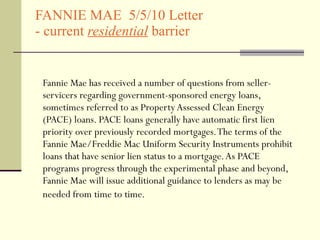 FANNIE MAE  5/5/10 Letter  - current  residential   barrier  Fannie Mae has received a number of questions from seller-servicers regarding government-sponsored energy loans, sometimes referred to as Property Assessed Clean Energy (PACE) loans. PACE loans generally have automatic first lien priority over previously recorded mortgages. The terms of the Fannie Mae/Freddie Mac Uniform Security Instruments prohibit loans that have senior lien status to a mortgage. As PACE programs progress through the experimental phase and beyond, Fannie Mae will issue additional guidance to lenders as may be needed from time to time.   