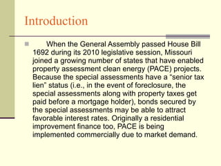 Introduction When the General Assembly passed House Bill 1692 during its 2010 legislative session, Missouri joined a growing number of states that have enabled property assessment clean energy (PACE) projects. Because the special assessments have a “senior tax lien” status (i.e., in the event of foreclosure, the special assessments along with property taxes get paid before a mortgage holder), bonds secured by the special assessments may be able to attract favorable interest rates. Originally a residential improvement finance too, PACE is being implemented commercially due to market demand.  