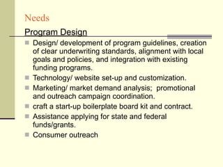 Needs Program Design Design/ development of program guidelines, creation of clear underwriting standards, alignment with local goals and policies, and integration with existing funding programs. Technology/ website set-up and customization. Marketing/ market demand analysis;  promotional and outreach campaign coordination. craft a start-up boilerplate board kit and contract. Assistance applying for state and federal funds/grants. Consumer outreach 