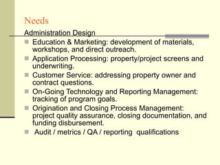 Needs Administration Design Education & Marketing: development of materials, workshops, and direct outreach. Application Processing: property/project screens and underwriting. Customer Service: addressing property owner and contract questions. On-Going Technology and Reporting Management: tracking of program goals. Origination and Closing Process Management: project quality assurance, closing documentation, and funding disbursement. Audit / metrics / QA / reporting  qualifications 
