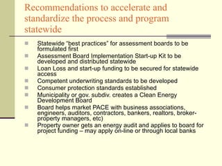 Recommendations to accelerate and standardize the process and program statewide Statewide “best practices” for assessment boards to be formulated first Assessment Board Implementation Start-up Kit to be developed and distributed statewide Loan Loss and start-up funding to be secured for statewide access Competent underwriting standards to be developed Consumer protection standards established Municipality or gov. subdiv. creates a Clean Energy Development Board  Board helps market PACE with business associations, engineers, auditors, contractors, bankers, realtors, broker-property managers, etc) Property owner gets an energy audit and applies to board for project funding – may apply on-line or through local banks   