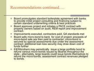 Recommendations continued…. Board promulgates standard boilerplate agreement with banks to provide initial project consulting and financing subject to certain standard underwriting criteria & best practices  Board approves project and initiates a PACE contract with property owners based on audit, REM report and improvement contract. Improvements executed, contractors paid, QA standards met Board sells micro-bond to bank  for cost of project; proceeds of micro-bond sale are then paid to contractor; micro-bond is secured by special assessments due under the assessment contract; additional loan loss security may draw down cost of funds further EIERA/others may periodically  issue a large portfolio bond to refund various micro-bonds issued by Boards throughout the state - alternately, large boards could issue bonds themselves to refund the micro-bonds; assessment contract revenues pledged to bonds.   
